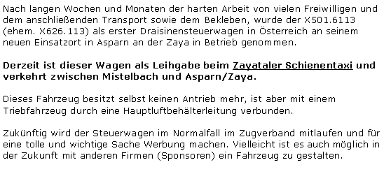 Textfeld: Nach langen Wochen und Monaten der harten Arbeit von vielen Freiwilligen und dem anschlieenden Transport sowie dem Bekleben, wurde der X501.6113 (ehem. X626.113) als erster Draisinensteuerwagen in sterreich an seinem neuen Einsatzort in Asparn an der Zaya in Betrieb genommen. Derzeit ist dieser Wagen als Leihgabe beim Zayataler Schienentaxi und verkehrt zwischen Mistelbach und Asparn/Zaya.Dieses Fahrzeug besitzt selbst keinen Antrieb mehr, ist aber mit einem Triebfahrzeug durch eine Hauptluftbehlterleitung verbunden. Zuknftig wird der Steuerwagen im Normalfall im Zugverband mitlaufen und fr eine tolle und wichtige Sache Werbung machen. Vielleicht ist es auch mglich in der Zukunft mit anderen Firmen (Sponsoren) ein Fahrzeug zu gestalten.