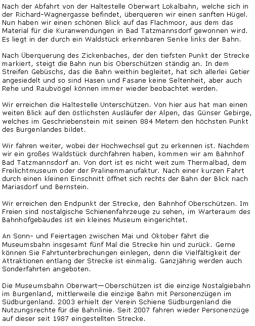 Textfeld: Nach der Abfahrt von der Haltestelle Oberwart Lokalbahn, welche sich in der Richard-Wagnergasse befindet, berqueren wir einen sanften Hgel. Nun haben wir einen schnen Blick auf das Flachmoor, aus dem das Material fr die Kuranwendungen in Bad Tatzmannsdorf gewonnen wird. Es liegt in der durch ein Waldstck erkennbaren Senke links der Bahn. Nach berquerung des Zickenbaches, der den tiefsten Punkt der Strecke markiert, steigt die Bahn nun bis Oberschtzen stndig an. In dem Streifen Gebschs, das die Bahn weithin begleitet, hat sich allerlei Getier angesiedelt und so sind Hasen und Fasane keine Seltenheit, aber auch Rehe und Raubvgel knnen immer wieder beobachtet werden.Wir erreichen die Haltestelle Unterschtzen. Von hier aus hat man einen weiten Blick auf den stlichsten Auslufer der Alpen, das Gnser Gebirge, welches im Geschriebenstein mit seinen 884 Metern den hchsten Punkt des Burgenlandes bildet.Wir fahren weiter, wobei der Hochwechsel gut zu erkennen ist. Nachdem wir ein groes Waldstck durchfahren haben, kommen wir am Bahnhof Bad Tatzmannsdorf an. Von dort ist es nicht weit zum Thermalbad, dem Freilichtmuseum oder der Pralinenmanufaktur. Nach einer kurzen Fahrt durch einen kleinen Einschnitt ffnet sich rechts der Bahn der Blick nach Mariasdorf und Bernstein.Wir erreichen den Endpunkt der Strecke, den Bahnhof Oberschtzen. Im Freien sind nostalgische Schienenfahrzeuge zu sehen, im Warteraum des Bahnhofgebudes ist ein kleines Museum eingerichtet.An Sonn- und Feiertagen zwischen Mai und Oktober fhrt die Museumsbahn insgesamt fnf Mal die Strecke hin und zurck. Gerne knnen Sie Fahrtunterbrechungen einlegen, denn die Vielfltigkeit der Attraktionen entlang der Strecke ist einmalig. Ganzjhrig werden auch Sonderfahrten angeboten.Die Museumsbahn OberwartOberschtzen ist die einzige Nostalgiebahn im Burgenland, mittlerweile die einzige Bahn mit Personenzgen im Sdburgenland. 2003 erhielt der Verein Schiene Sdburgenland die Nutzungsrechte fr die Bahnlinie. Seit 2007 fahren wieder Personenzge auf dieser seit 1987 eingestellten Strecke.