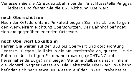 Textfeld: Verlassen Sie die A2 Sdautobahn bei der Anschlussstelle Pinggau - Friedberg und fahren Sie die B63 Richtung Oberwart.nach OberschtzenNach der Ortsdurchfahrt Pinkafeld biegen Sie links ab und folgen den Wegweisern Richtung Oberschtzen. Der Bahnhof befindet sich am gegenberliegenden Ortsende.nach Oberwart LokalbahnFahren Sie weiter auf der B63 bis Oberwart und dort Richtung Zentrum. Biegen Sie links in die Molkereistrae ab, queren Sie die Bahn bei der dortigen Eisenbahnkreuzung (ACHTUNG auf herannahende Zge) und biegen Sie unmittelbar danach links in die Richard Wagner Gasse ab. Die Haltestelle Oberwart Lokalbahn befindet sich nach etwa 300 Metern auf der linken Straenseite.