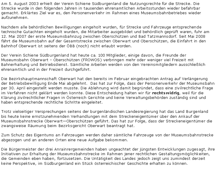 Textfeld: Am 5. August 2003 erhielt der Verein Schiene Sdburgenland die Nutzungsrechte fr die Strecke. Die Strecke wurde in den folgenden Jahren in tausenden ehrenamtlichen Arbeitsstunden wieder befahrbar gemacht. Erklrtes Ziel war es, den Personenverkehr im Rahmen eines Museumsbahnbetriebes wieder aufzunehmen.Nachdem alle behrdlichen Bewilligungen eingeholt wurden, fr Strecke und Fahrzeuge entsprechende technische Gutachten eingeholt wurden, die Mitarbeiter ausgebildet und behrdlich geprft waren, fuhr am 12. Mai 2007 der erste Museumsbahnzug zwischen Oberschtzen und Bad Tatzmannsdorf. Seit Mai 2008 fhrt die Museumsbahn auf der Gesamtstrecke zwischen Oberwart und Oberschtzen, die Einfahrt in den Bahnhof Oberwart ist seitens der BB (noch) nicht erlaubt worden.Der Verein Schiene Sdburgenland hat heute ca. 100 Mitglieder, einige davon, die Freunde der Museumsbahn Oberwart - Oberschtzen (FROWOS) verbringen mehr oder weniger viel Freizeit mit Bahnerhaltung und Betriebsdienst. Smtliche Arbeiten werden von den Vereinsmitgliedern ausschlielich ehrenamtlich und in der Freizeit durchgefhrt.Die Bezirkshauptmannschaft Oberwart hat den bereits im Februar eingebrachten Antrag auf Verlngerung der Betriebsbewilligung Ende Mai abgelehnt.  Das hat zur Folge, dass der Personenverkehr der Museumsbahn per 30. April eingestellt werden musste. Die Ablehnung wird damit begrndet, dass eine zivilrechtliche Frage im Verfahren nicht geklrt werden konnte. Diese Entscheidung halten wir fr rechtswidrig, weil fr die Klrung zivilrechtlicher Fragen in sterreich Gerichte und keine Verwaltungsbehrden zustndig sind und haben entsprechende rechtliche Schritte eingeleitet.Trotz vielseitiger Versprechungen seitens der burgenlndischen Landesregierung hat das Land Burgenland bis heute keine ernstzunehmenden Verhandlungen mit dem Streckeneigentmer ber den Ankauf der Museumsbahnstrecke OberwartOberschtzen gefhrt. Das hat zur Folge, dass der Streckeneigentmer die zwangsweise Rumung beim Bezirksgericht Oberwart beantragt hat.Zum Schutz des Eigentums an Fahrzeugen werden daher smtliche Fahrzeuge von der Museumsbahnstrecke abgezogen und an anderen Orten eine neue Aufgabe bekommen.Die Brgermeister der drei Anrainrergemeinden haben ungeachtet der jngsten Entwicklungen zugesagt, ihre Initiativen zur Erhaltung der Museumsbahnstrecke im Rahmen jener rechtlichen Gestaltungsmglichkeiten, die Gemeinden eben haben, fortzusetzen. Die Unttigkeit des Landes jedoch zeigt uns zumindest derzeit keine Perspektive, im Sdburgenland ein Stck sterreichischer Geschichte erhalten zu knnen.