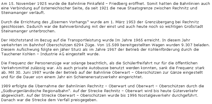 Textfeld: Am 15. November 1925 wurde die Bahnlinie Pinkafeld  Friedberg erffnet. Somit hatten die Bahnlinien auch eine Verbindung auf sterreichischer Seite, da seit 1921 die neue Staatsgrenze zwischen Rechnitz und Steinamanger verluft.Durch die Errichtung des Eisernen Vorhangs wurde am 1. Mrz 1953 der Grenzbergang bei Rechnitz geschlossen. Dadurch war die Bahnverbindung mit der einst und auch heute noch so wichtigen Grostadt Steinamanger unterbrochen.Der Hchststand im Bezug auf die Transportleistung wurde Im Jahre 1965 erreicht. In diesem Jahr verkehrten im Bahnhof Oberschtzen 6294 Zge. Von 15.589 bereitgestellten Wagen wurden 9.307 beladen. Diesem Aufschwung folgte ein jher Sturz als im Jahre 1967 der Betrieb der Kohlenfrderung durch die Tauchener Kohlen  Industrie AG eingestellt wurde.Die Frequenz der Personenzge war solange beachtlich, als die Schlerfreifahrt nur fr die ffentlichen Verkehrsmittel zulssig war. Als auch private Autobusse benutzt werden konnten, sank die Frequenz stark ab. Mit 30. Juni 1987 wurde der Betrieb auf der Bahnlinie Oberwart  Oberschtzen zur Gnze eingestellt und fr die Dauer von einem Jahr ein Schienenersatzverkehr eingerichtet.1989 erfolgte die bernahme der Bahnlinien Rechnitz  Oberwart und Oberwart  Oberschtzen durch die Sdburgenlndische Regionalbahn. Auf der Strecke Rechnitz  Oberwart wird bis heute Gterverkehr abgewickelt. Auf der Strecke Oberwart  Oberschtzen wurde bis 1996 Nostalgieverkehr durchgefhrt. Danach war die Strecke dem Verfall preisgegeben.