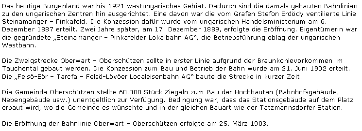 Textfeld: Das heutige Burgenland war bis 1921 westungarisches Gebiet. Dadurch sind die damals gebauten Bahnlinien zu den ungarischen Zentren hin ausgerichtet. Eine davon war die vom Grafen Stefon Erddy ventilierte Linie Steinamanger  Pinkafeld. Die Konzession dafr wurde vom ungarischen Handelsministerium am 6. Dezember 1887 erteilt. Zwei Jahre spter, am 17. Dezember 1889, erfolgte die Erffnung. Eigentmerin war die gegrndete Steinamanger  Pinkafelder Lokalbahn AG, die Betriebsfhrung oblag der ungarischen Westbahn.Die Zweigstrecke Oberwart  Oberschtzen sollte in erster Linie aufgrund der Braunkohlevorkommen im Tauchental gebaut werden. Die Konzession zum Bau und Betrieb der Bahn wurde am 21. Juni 1902 erteilt. Die Fels-Er  Tarcfa  Fels-Lver Localeisenbahn AG baute die Strecke in kurzer Zeit.Die Gemeinde Oberschtzen stellte 60.000 Stck Ziegeln zum Bau der Hochbauten (Bahnhofsgebude, Nebengebude usw.) unentgeltlich zur Verfgung. Bedingung war, dass das Stationsgebude auf dem Platz erbaut wird, wo die Gemeinde es wnschte und in der gleichen Bauart wie der Tatzmannsdorfer Station.Die Erffnung der Bahnlinie Oberwart  Oberschtzen erfolgte am 25. Mrz 1903.