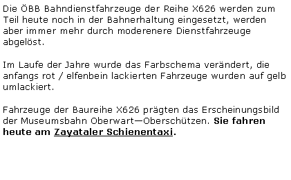 Textfeld: Die BB Bahndienstfahrzeuge der Reihe X626 werden zum Teil heute noch in der Bahnerhaltung eingesetzt, werden aber immer mehr durch moderenere Dienstfahrzeuge abgelst.Im Laufe der Jahre wurde das Farbschema verndert, die anfangs rot / elfenbein lackierten Fahrzeuge wurden auf gelb umlackiert.Fahrzeuge der Baureihe X626 prgten das Erscheinungsbild der Museumsbahn OberwartOberschtzen. Sie fahren heute am Zayataler Schienentaxi.