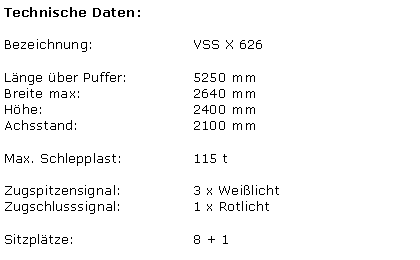 Textfeld: Technische Daten:Bezeichnung:			VSS X 626Lnge ber Puffer:		5250 mmBreite max:			2640 mmHhe:				2400 mmAchsstand:				2100 mmMax. Schlepplast:		115 tZugspitzensignal:		3 x WeilichtZugschlusssignal:		1 x RotlichtSitzpltze:				8 + 1