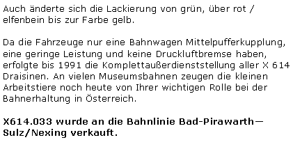 Textfeld: Auch nderte sich die Lackierung von grn, ber rot / elfenbein bis zur Farbe gelb. Da die Fahrzeuge nur eine Bahnwagen Mittelpufferkupplung, eine geringe Leistung und keine Druckluftbremse haben, erfolgte bis 1991 die Komplettauerdienststellung aller X 614 Draisinen. An vielen Museumsbahnen zeugen die kleinen Arbeitstiere noch heute von Ihrer wichtigen Rolle bei der Bahnerhaltung in sterreich.X614.033 wurde an die Bahnlinie Bad-PirawarthSulz/Nexing verkauft.