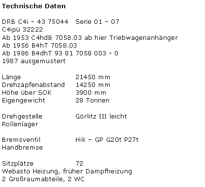Textfeld: Technische DatenDRB C4i � 43 75044   Serie 01 � 07C4ip� 32222Ab 1953 C4hdB 7058.03 ab hier Triebwagenanh�ngerAb 1956 B4hT 7058.03Ab 1986 B4dhT 93 81 7058 003 - 0      1987 ausgemustertL�nge 			21450 mmDrehzapfenabstand	14250 mmH�he �ber SOK 		3900 mmEigengewicht 		28 TonnenDrehgestelle 		G�rlitz III leichtRollenlagerBremsventil 		Hik � GP G20t P27tHandbremseSitzpl�tze 			72Webasto Heizung, fr�her Dampfheizung2 Gro�raumabteile, 2 WC