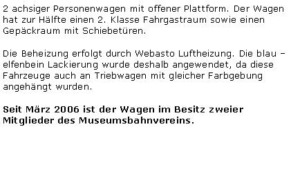 Textfeld: 2 achsiger Personenwagen mit offener Plattform. Der Wagen hat zur Hlfte einen 2. Klasse Fahrgastraum sowie einen Gepckraum mit Schiebetren.Die Beheizung erfolgt durch Webasto Luftheizung. Die blau  elfenbein Lackierung wurde deshalb angewendet, da diese Fahrzeuge auch an Triebwagen mit gleicher Farbgebung angehngt wurden.Seit Mrz 2006 ist der Wagen im Besitz zweier Mitglieder des Museumsbahnvereins.