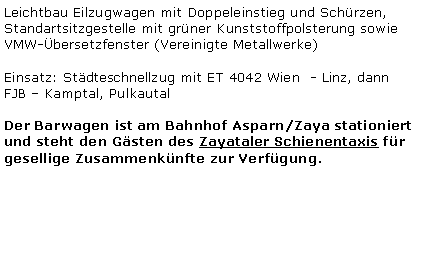 Textfeld: Leichtbau Eilzugwagen mit Doppeleinstieg und Sch�rzen, Standartsitzgestelle mit gr�ner Kunststoffpolsterung sowie VMW-�bersetzfenster (Vereinigte Metallwerke)Einsatz: St�dteschnellzug mit ET 4042 Wien  - Linz, dann FJB � Kamptal, PulkautalDer Barwagen ist am Bahnhof Asparn/Zaya stationiert und steht den G�sten des Zayataler Schienentaxis f�r gesellige Zusammenk�nfte zur Verf�gung.