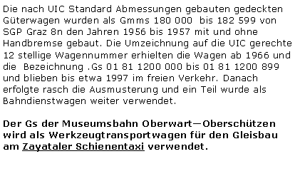 Textfeld: Die nach UIC Standard Abmessungen gebauten gedeckten Gterwagen wurden als Gmms 180 000  bis 182 599 von SGP Graz 8n den Jahren 1956 bis 1957 mit und ohne Handbremse gebaut. Die Umzeichnung auf die UIC gerechte 12 stellige Wagennummer erhielten die Wagen ab 1966 und die  Bezeichnung .Gs 01 81 1200 000 bis 01 81 1200 899 und blieben bis etwa 1997 im freien Verkehr. Danach erfolgte rasch die Ausmusterung und ein Teil wurde als Bahndienstwagen weiter verwendet. Der Gs der Museumsbahn OberwartOberschtzen wird als Werkzeugtransportwagen fr den Gleisbau am Zayataler Schienentaxi verwendet.