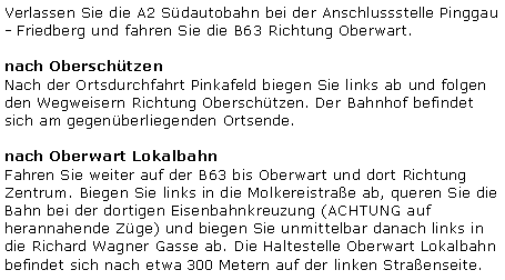 Textfeld: Verlassen Sie die A2 Südautobahn bei der Anschlussstelle Pinggau - Friedberg und fahren Sie die B63 Richtung Oberwart.nach OberschützenNach der Ortsdurchfahrt Pinkafeld biegen Sie links ab und folgen den Wegweisern Richtung Oberschützen. Der Bahnhof befindet sich am gegenüberliegenden Ortsende.nach Oberwart LokalbahnFahren Sie weiter auf der B63 bis Oberwart und dort Richtung Zentrum. Biegen Sie links in die Molkereistraße ab, queren Sie die Bahn bei der dortigen Eisenbahnkreuzung (ACHTUNG auf herannahende Züge) und biegen Sie unmittelbar danach links in die Richard Wagner Gasse ab. Die Haltestelle Oberwart Lokalbahn befindet sich nach etwa 300 Metern auf der linken Straßenseite.